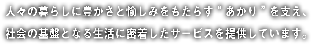 人々の暮らしに豊かさと愉しみをもたらす“あかり”を支え、社会の基盤となる生活に密着したサービスを提供しています。